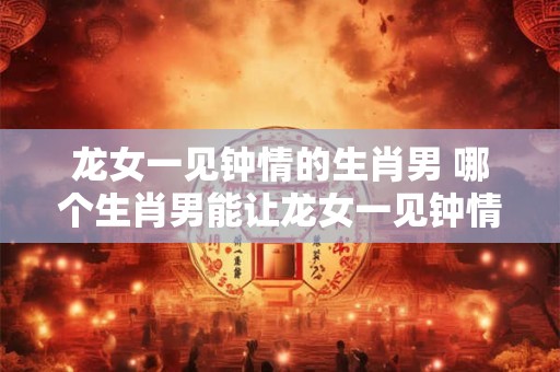 龙女一见钟情的生肖男 哪个生肖男能让龙女一见钟情