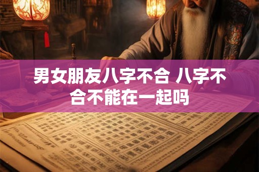 男女朋友八字不合 八字不合不能在一起吗 男女朋友八字不合 八字不合不能在一起吗
