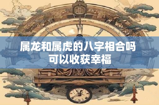 属龙和属虎的八字相合吗 可以收获幸福