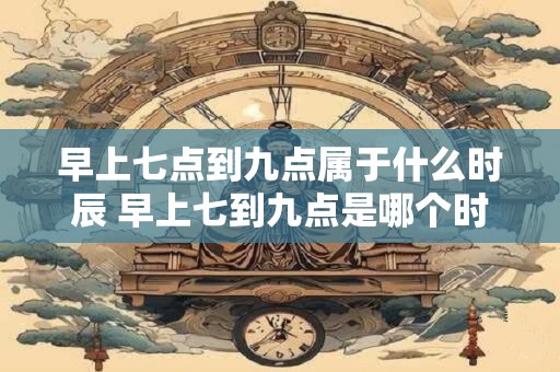 早上七点到九点属于什么时辰 早上七到九点是哪个时辰