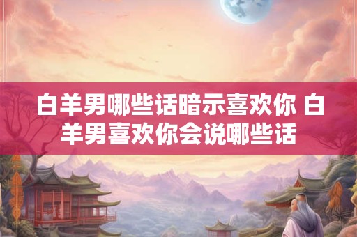 白羊男哪些话暗示喜欢你 白羊男喜欢你会说哪些话