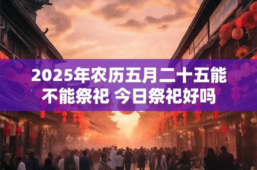 2025年农历五月二十五能不能祭祀 今日祭祀好吗
