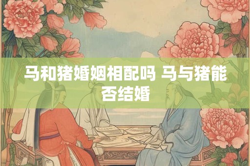 马和猪婚姻相配吗 马与猪能否结婚