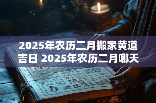 2025年农历二月搬家黄道吉日 2025年农历二月哪天搬家最好