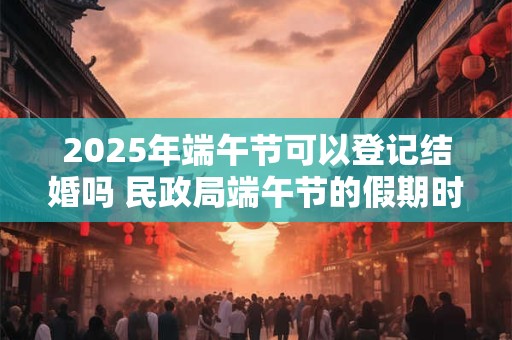 2025年端午节可以登记结婚吗 民政局端午节的假期时间