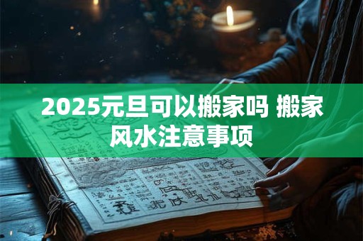 2025元旦可以搬家吗 搬家风水注意事项