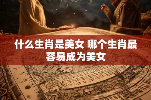 什么生肖是美女 哪个生肖最容易成为美女