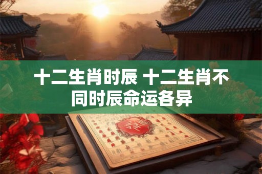 十二生肖时辰 十二生肖不同时辰命运各异