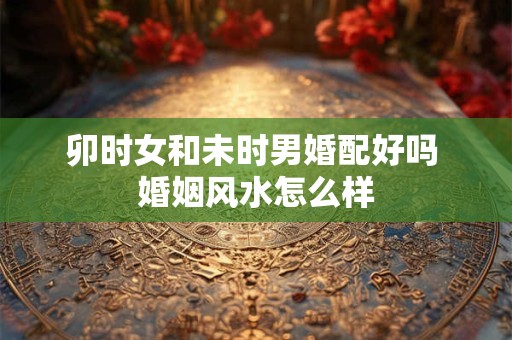 卯时女和未时男婚配好吗 婚姻风水怎么样