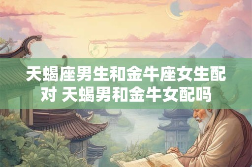 天蝎座男生和金牛座女生配对 天蝎男和金牛女配吗
