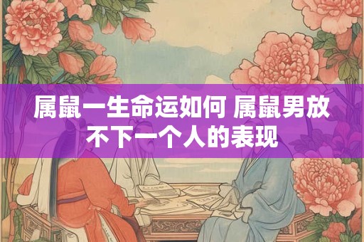 属鼠一生命运如何 属鼠男放不下一个人的表现