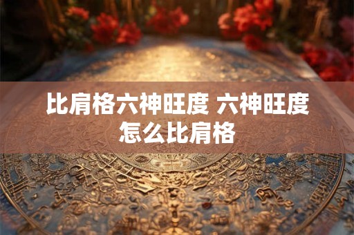 比肩格六神旺度 六神旺度怎么比肩格