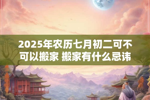 2025年农历七月初二可不可以搬家 搬家有什么忌讳