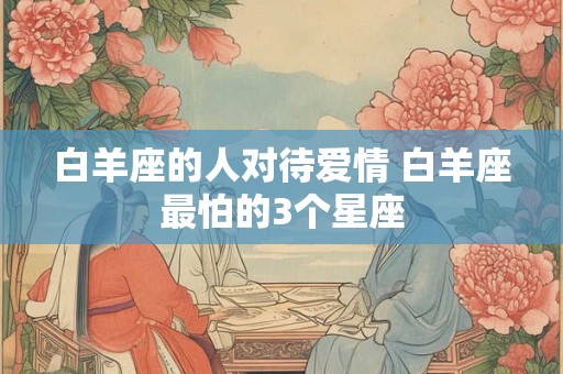 白羊座的人对待爱情 白羊座最怕的3个星座