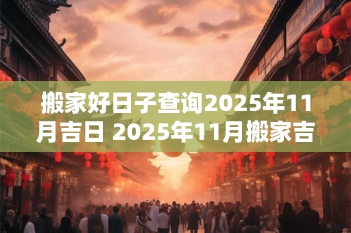 搬家好日子查询2025年11月吉日 2025年11月搬家吉日查询