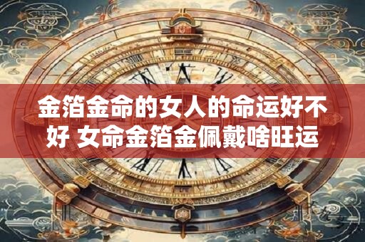 金箔金命的女人的命运好不好 女命金箔金佩戴啥旺运