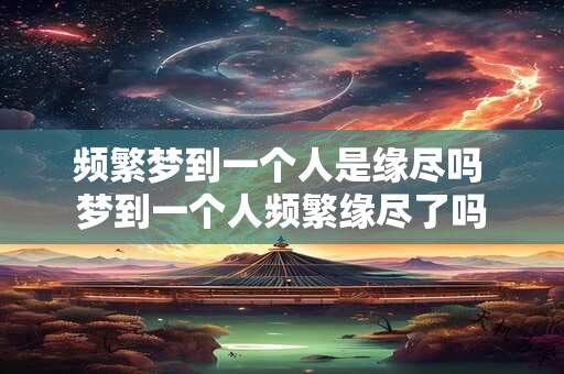 频繁梦到一个人是缘尽吗 梦到一个人频繁缘尽了吗