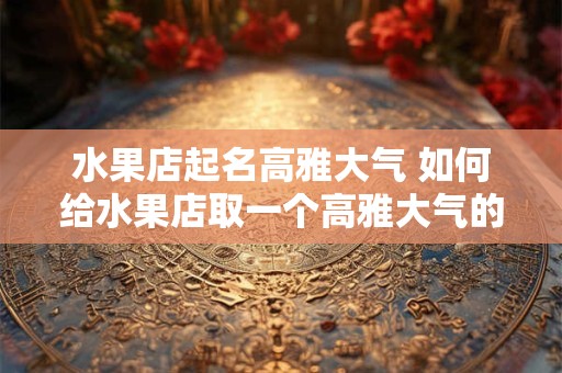 水果店起名高雅大气 如何给水果店取一个高雅大气的名字