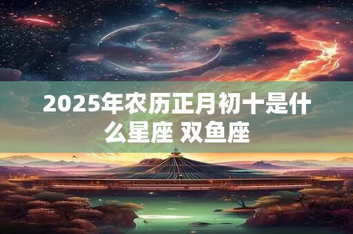 2025年农历正月初十是什么星座 双鱼座