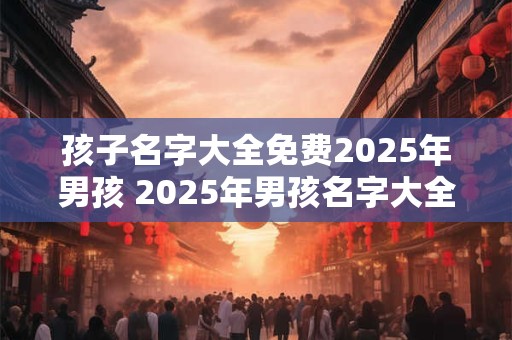 孩子名字大全免费2025年男孩 2025年男孩名字大全免费