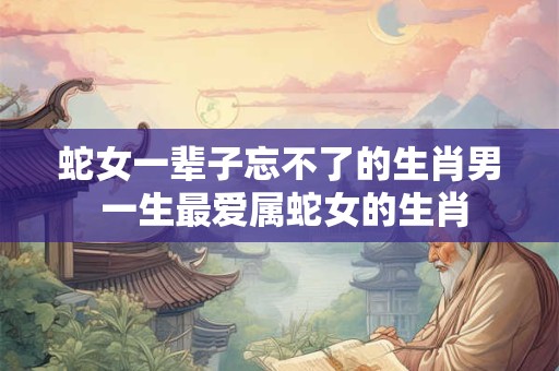 蛇女一辈子忘不了的生肖男 一生最爱属蛇女的生肖