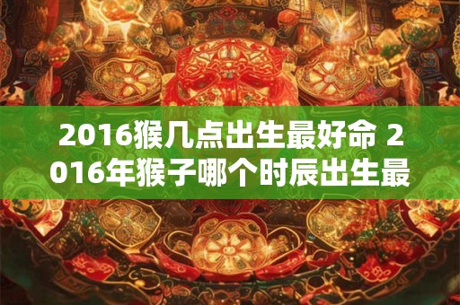 2016猴几点出生最好命 2016年猴子哪个时辰出生最吉祥