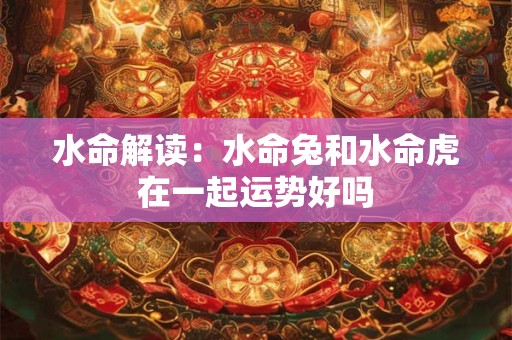 水命解读：水命兔和水命虎在一起运势好吗