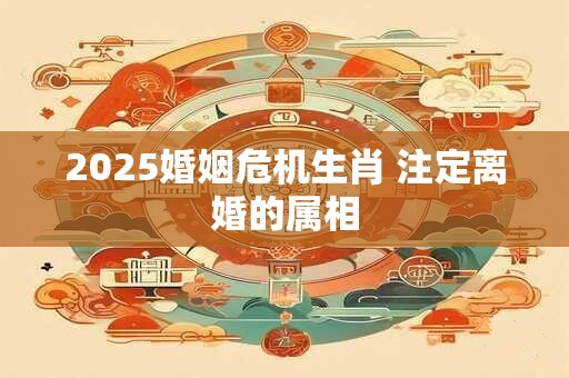 2025婚姻危机生肖 注定离婚的属相