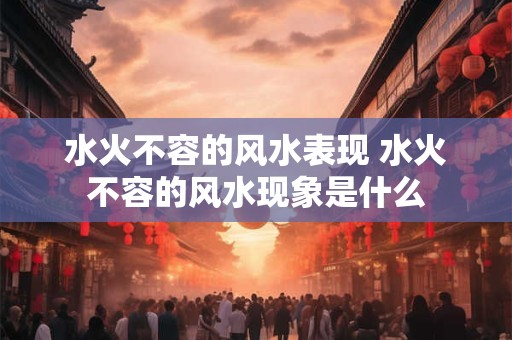 水火不容的风水表现 水火不容的风水现象是什么