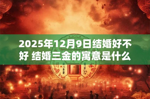2025年12月9日结婚好不好 结婚三金的寓意是什么