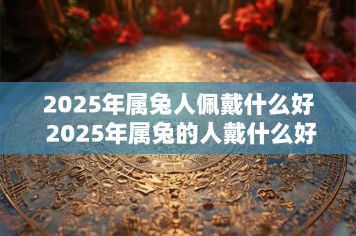 2025年属兔人佩戴什么好 2025年属兔的人戴什么好