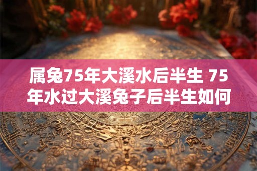 属兔75年大溪水后半生 75年水过大溪兔子后半生如何