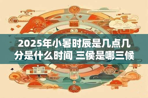 2025年小暑时辰是几点几分是什么时间 三侯是哪三候