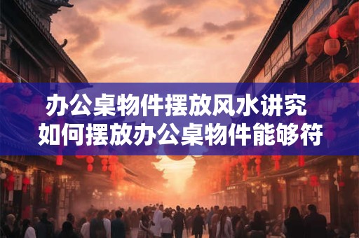 办公桌物件摆放风水讲究 如何摆放办公桌物件能够符合风水要求