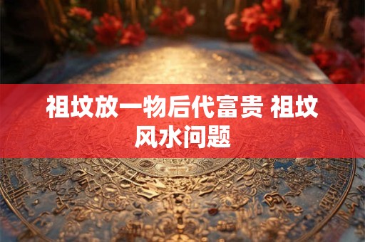 祖坟放一物后代富贵 祖坟风水问题