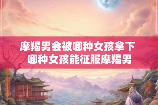 摩羯男会被哪种女孩拿下 哪种女孩能征服摩羯男