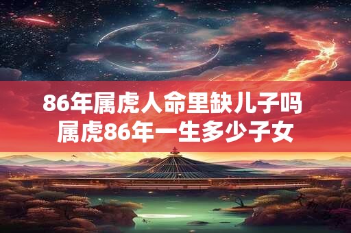 86年属虎人命里缺儿子吗 属虎86年一生多少子女