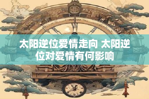 太阳逆位爱情走向 太阳逆位对爱情有何影响