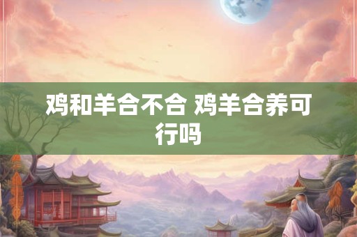 鸡和羊合不合 鸡羊合养可行吗