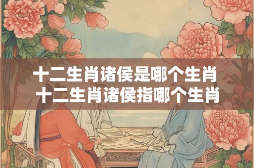 十二生肖诸侯是哪个生肖 十二生肖诸侯指哪个生肖 十二生肖诸侯是哪个生肖 十二生肖诸侯指哪个生肖