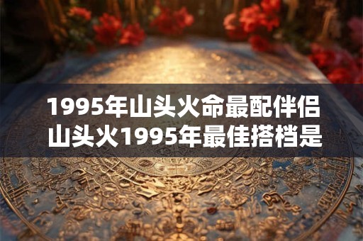 1995年山头火命最配伴侣 山头火1995年最佳搭档是谁