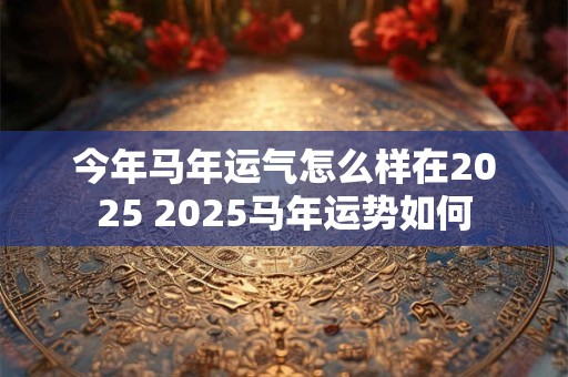 今年马年运气怎么样在2025 2025马年运势如何