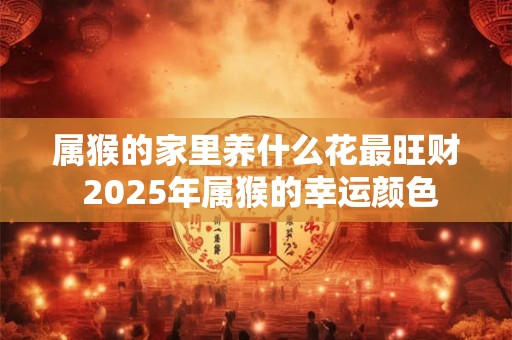 属猴的家里养什么花最旺财 2025年属猴的幸运颜色