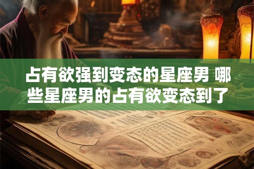 占有欲强到变态的星座男 哪些星座男的占有欲变态到了极端