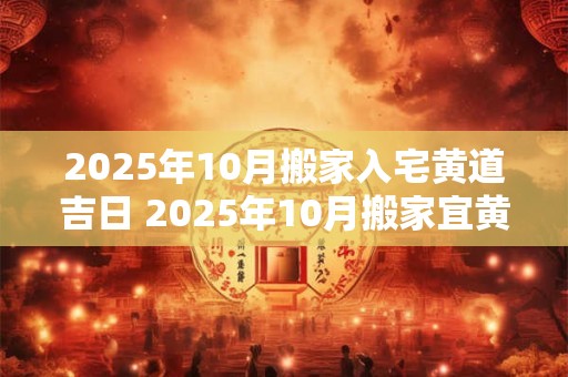 2025年10月搬家入宅黄道吉日 2025年10月搬家宜黄道吉日