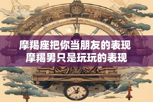 摩羯座把你当朋友的表现 摩羯男只是玩玩的表现