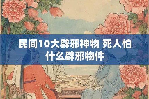 民间10大辟邪神物 死人怕什么辟邪物件