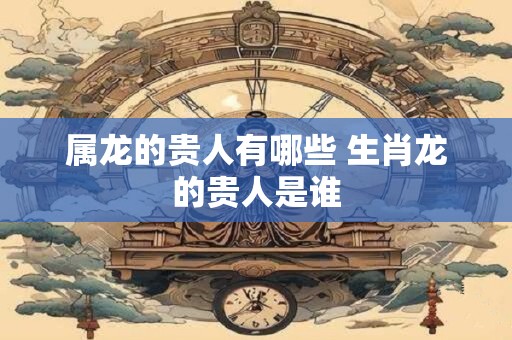 属龙的贵人有哪些 生肖龙的贵人是谁