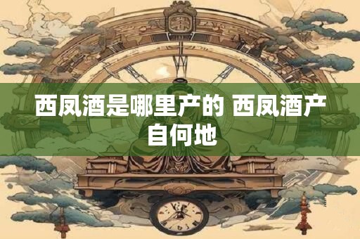 西凤酒是哪里产的 西凤酒产自何地