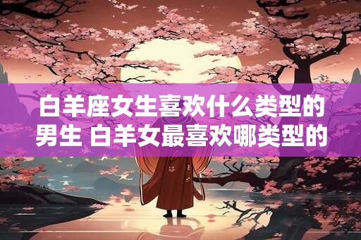 白羊座女生喜欢什么类型的男生 白羊女最喜欢哪类型的男生